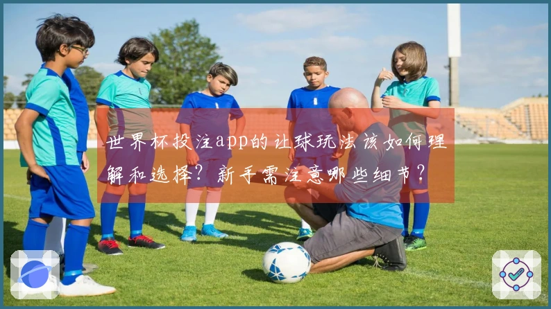 世界杯投注app的让球玩法该如何理解和选择？新手需注意哪些细节？