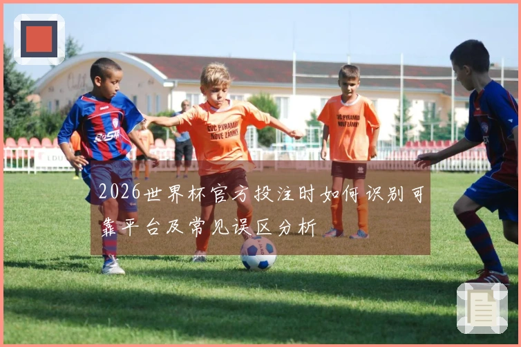 2026世界杯官方投注时如何识别可靠平台及常见误区分析
